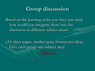 Group discussionBased on the learning styles you have just used, how would you integrate these into the classroom in different subject areas?(A3 sheet paper, marker pens, brainstorm ideas.  Give each group one subject area)(Gemma)