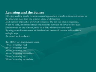 Learning and the Senses Effective teaching usually combines several approaches, or multi-sensory instruction, so the child uses more than one sense at a time while learning.  Multi-sensory approaches work well because of the way our brain is organized.  When we learn, information takes one path into our brain when we use our eyes, another when we use our ears, and a yet a third when we use our hands.  By using more than one sense we bombard our brain with the new information in multiple ways.  As a result we learn better.  Rief(1993) says that students retain: 10% of what they read 20% of what they hear 30% of what they see 50% of what they see and hear 70% of what they say 90% of what they say and do 