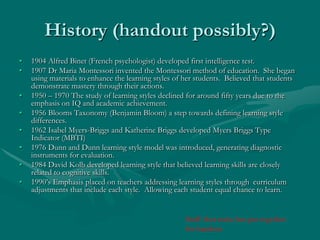 History (handout possibly?)1904 Alfred Binet (French psychologist) developed first intelligence test.1907 Dr Maria Montessori invented the Montessori method of education.  She began using materials to enhance the learning styles of her students.  Believed that students demonstrate mastery through their actions.1950 – 1970 The study of learning styles declined for around fifty years due to the emphasis on IQ and academic achievement.1956 Blooms Taxonomy (Benjamin Bloom) a step towards defining learning style differences.1962 Isabel Myers-Briggs and Katherine Briggs developed Myers Briggs Type Indicator (MBTI)1976 Dunn and Dunn learning style model was introduced, generating diagnostic instruments for evaluation.1984 David Kolb developed learning style that believed learning skills are closely related to cognitive skills.1990’s Emphasis placed on teachers addressing learning styles through  curriculum adjustments that include each style.  Allowing each student equal chance to learn.Stuff that tonia has put together for handout 