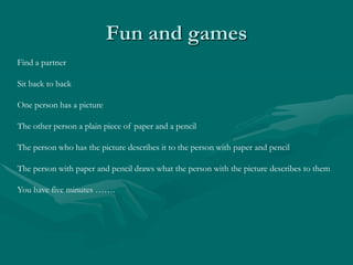 Fun and gamesFind a partnerSit back to backOne person has a pictureThe other person a plain piece of paper and a pencilThe person who has the picture describes it to the person with paper and pencilThe person with paper and pencil draws what the person with the picture describes to themYou have five minutes …….