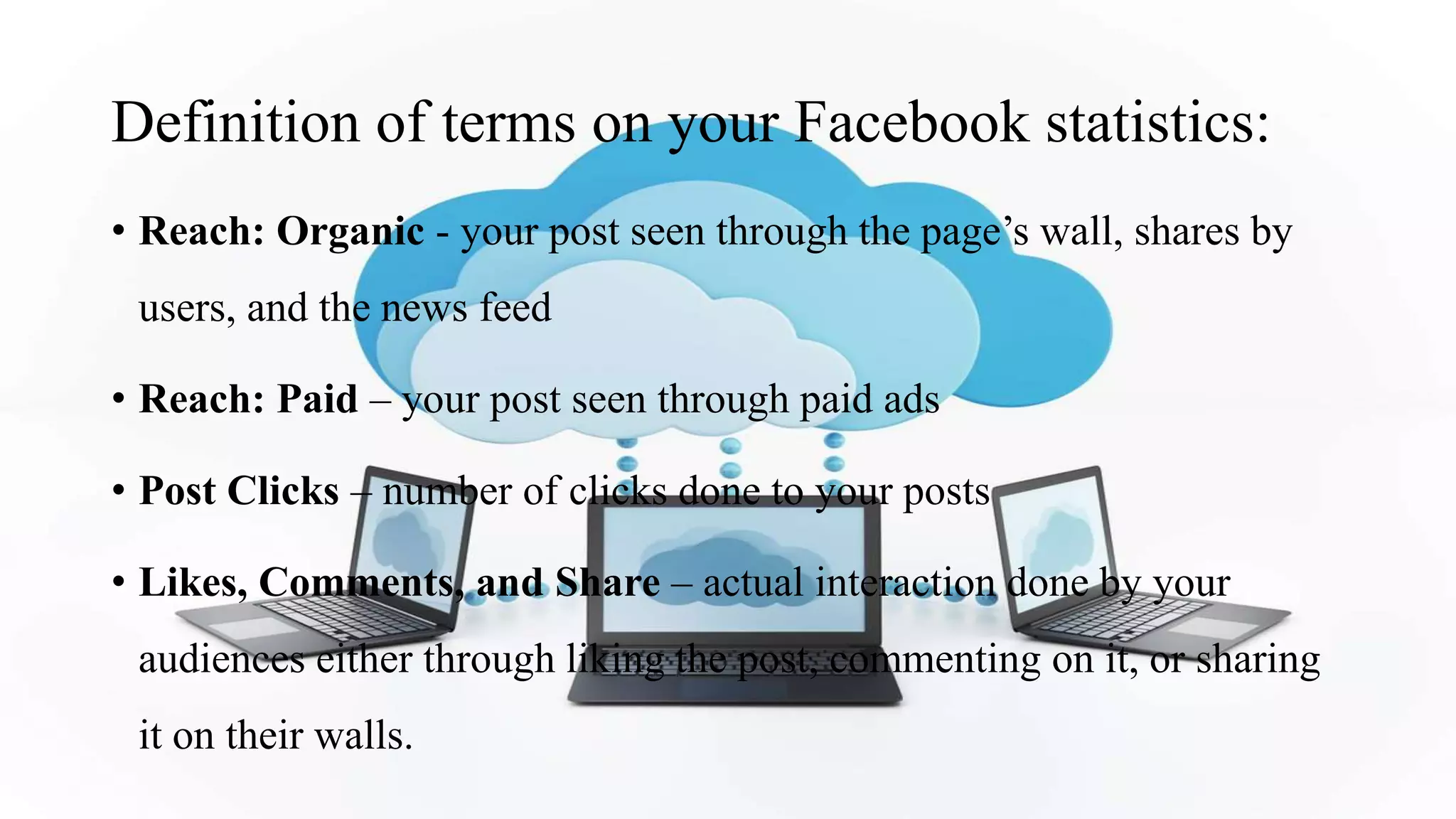 Definition of terms on your Facebook statistics:
• Reach: Organic - your post seen through the page’s wall, shares by
users, and the news feed
• Reach: Paid – your post seen through paid ads
• Post Clicks – number of clicks done to your posts
• Likes, Comments, and Share – actual interaction done by your
audiences either through liking the post, commenting on it, or sharing
it on their walls.
 