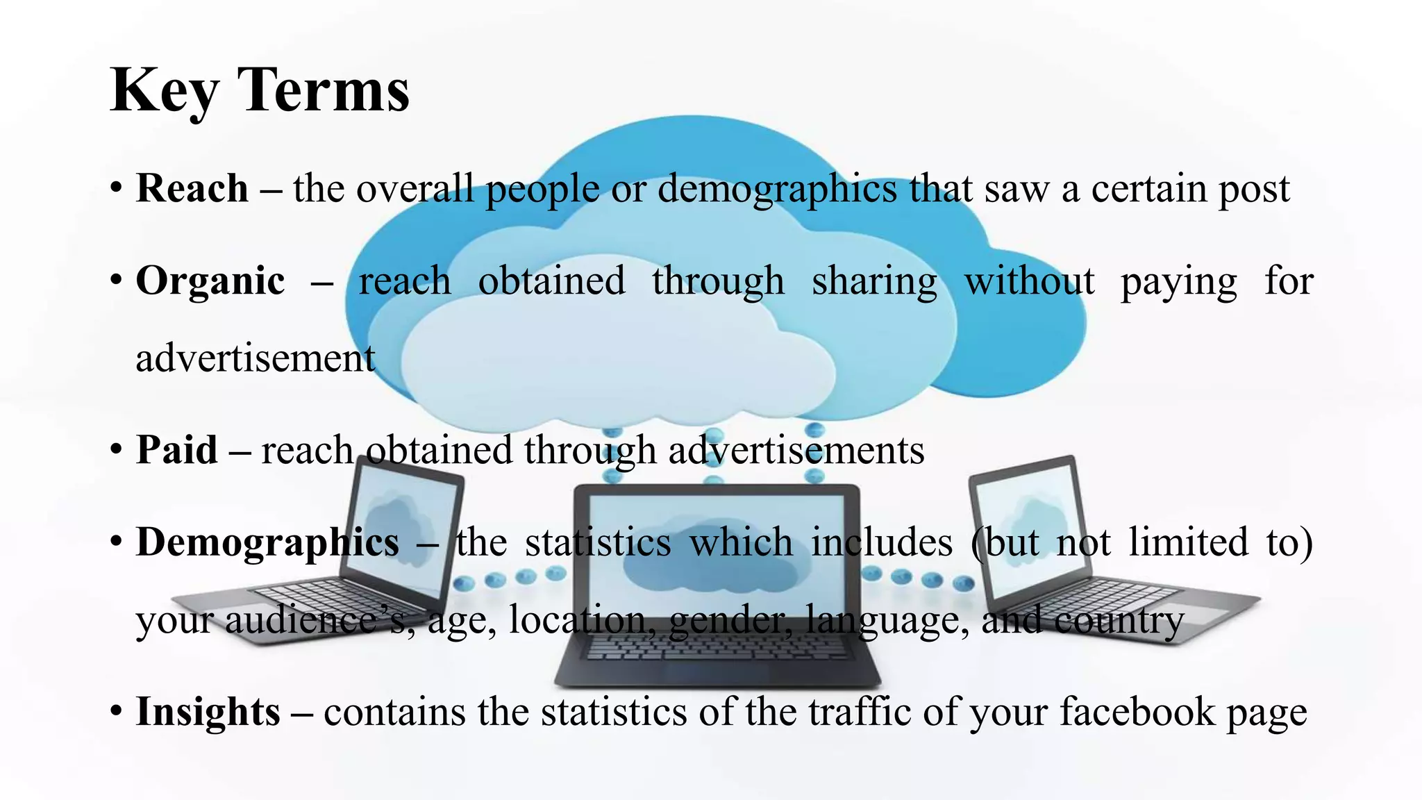 Key Terms
• Reach – the overall people or demographics that saw a certain post
• Organic – reach obtained through sharing without paying for
advertisement
• Paid – reach obtained through advertisements
• Demographics – the statistics which includes (but not limited to)
your audience’s, age, location, gender, language, and country
• Insights – contains the statistics of the traffic of your facebook page
 