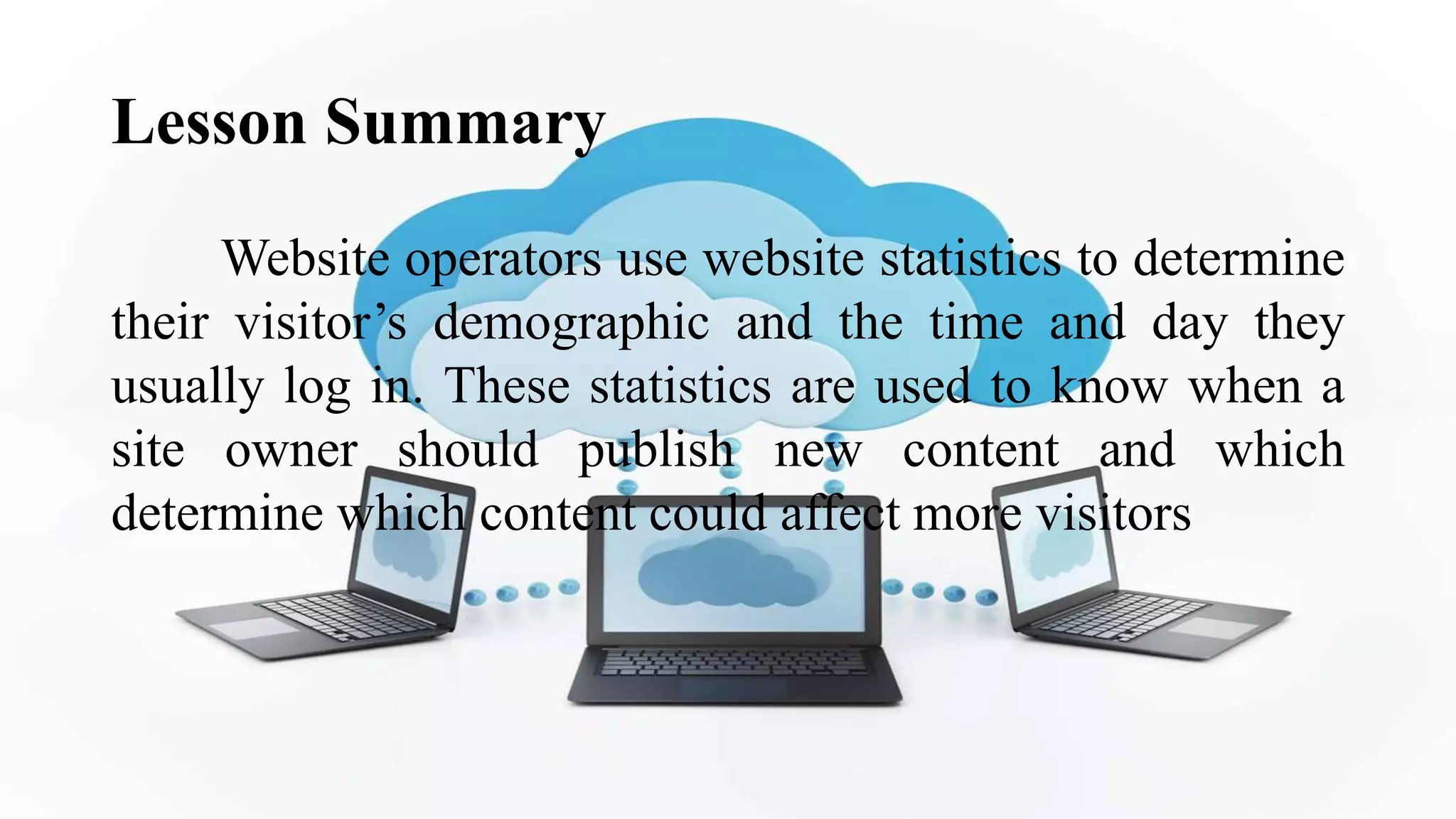Lesson Summary
Website operators use website statistics to determine
their visitor’s demographic and the time and day they
usually log in. These statistics are used to know when a
site owner should publish new content and which
determine which content could affect more visitors
 
