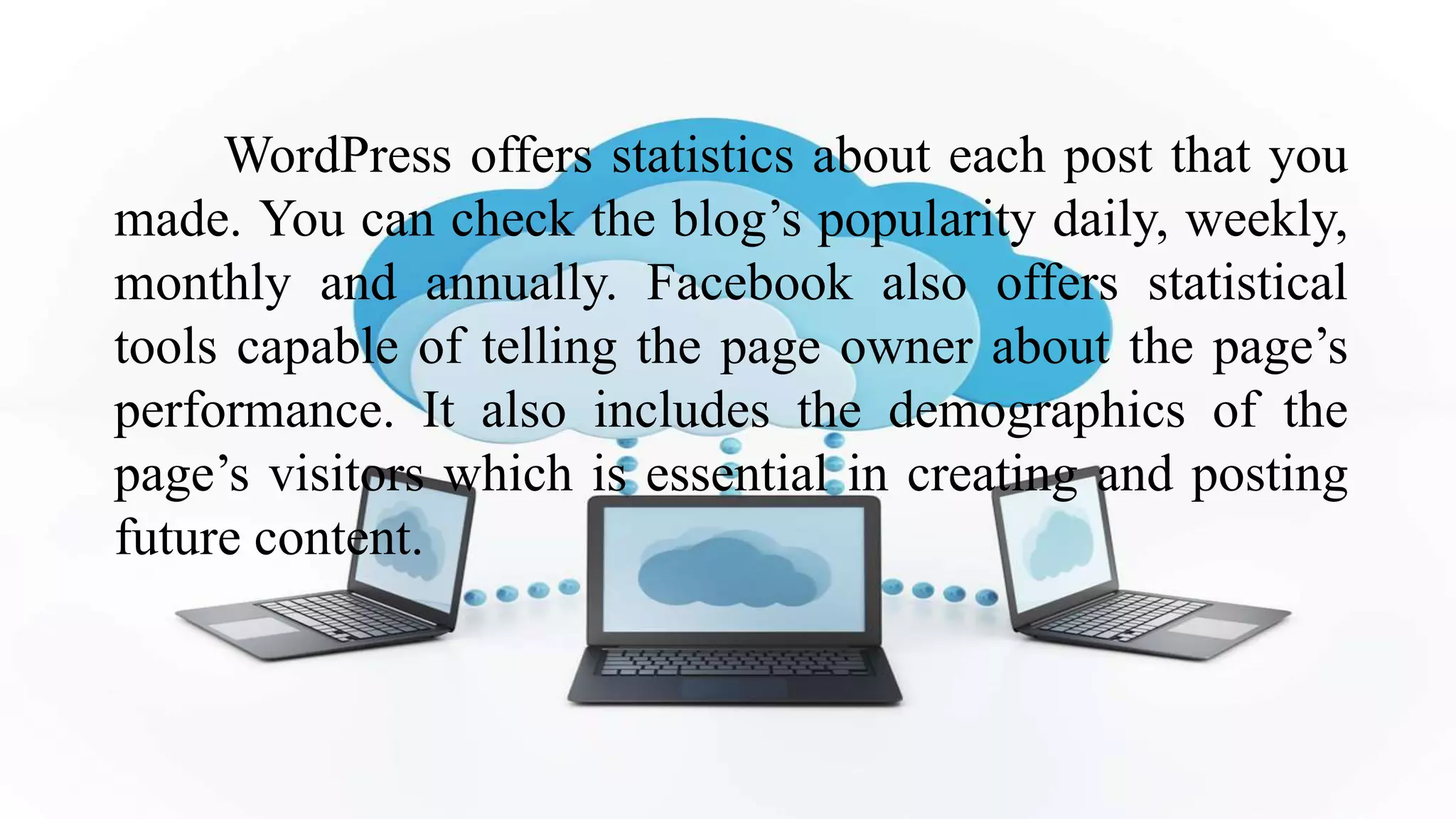 WordPress offers statistics about each post that you
made. You can check the blog’s popularity daily, weekly,
monthly and annually. Facebook also offers statistical
tools capable of telling the page owner about the page’s
performance. It also includes the demographics of the
page’s visitors which is essential in creating and posting
future content.
 