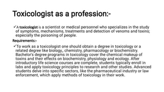 Toxicologist as a profession:-


A toxicologist is a scientist or medical personnel who specializes in the study
of symptoms, mechanisms, treatments and detection of venoms and toxins;
especially the poisoning of people.
Requirements:-
To work as a toxicologist one should obtain a degree in toxicology or a
related degree like biology,, chemistry, pharmacology or biochemistry.
Bachelor's degree programs in toxicology cover the chemical makeup of
toxins and their effects on biochemistry, physiology and ecology. After
introductory life science courses are complete, students typically enroll in
labs and apply toxicology principles to research and other studies. Advanced
students delve into speciﬁc sectors, like the pharmaceutical industry or law
enforcement, which apply methods of toxicology in their work.
 