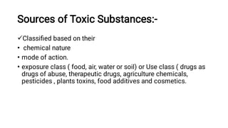 Sources of Toxic Substances:-

•
•
•
Classiﬁed based on their
chemical nature
mode of action.
exposure class ( food, air, water or soil) or Use class ( drugs as
drugs of abuse, therapeutic drugs, agriculture chemicals,
pesticides , plants toxins, food additives and cosmetics.
 