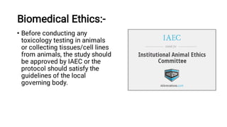 Biomedical Ethics:-
• Before conducting any
toxicology testing in animals
or collecting tissues/cell lines
from animals, the study should
be approved by IAEC or the
protocol should satisfy the
guidelines of the local
governing body.
 