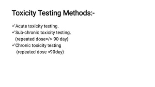 Toxicity Testing Methods:-



Acute toxicity testing.
Sub-chronic toxicity testing.
(repeated dose=/> 90 day)
Chronic toxicity testing
(repeated dose <90day)
 