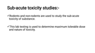 Sub-acute toxicity studies:-


Rodents and non-rodents are used to study the sub-acute
toxicity of substance.
This lab testing is used to determine maximum tolerable dose
and nature of toxicity.
 
