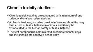 Chronic toxicity studies:-



Chronic toxicity studies are conducted with minimum of one
rodent and one non rodent species.
A chronic toxicology studies provide inferences about the long
term effect of test substance in animals, and it may be
extrapolated to the human safety of test substance.
The test compound is administered over more than 90 days,
and the animals are observed periodically.
 