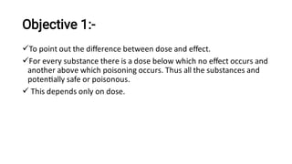 Objective 1:-



To point out the diﬀerence between dose and eﬀect.
For every substance there is a dose below which no eﬀect occurs and
another above which poisoning occurs. Thus all the substances and
poten ally safe or poisonous.
This depends only on dose.
 