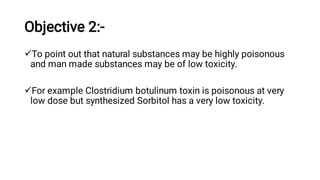 Objective 2:-


To point out that natural substances may be highly poisonous
and man made substances may be of low toxicity.
For example Clostridium botulinum toxin is poisonous at very
low dose but synthesized Sorbitol has a very low toxicity.
 