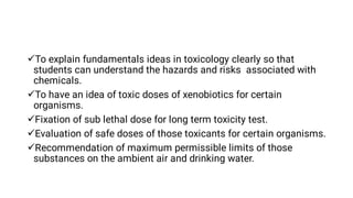 




To explain fundamentals ideas in toxicology clearly so that
students can understand the hazards and risks associated with
chemicals.
To have an idea of toxic doses of xenobiotics for certain
organisms.
Fixation of sub lethal dose for long term toxicity test.
Evaluation of safe doses of those toxicants for certain organisms.
Recommendation of maximum permissible limits of those
substances on the ambient air and drinking water.
 