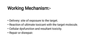 Working Mechanism:-
•
•
•
•
Delivery: site of exposure to the target.
Reaction of ultimate toxicant with the target molecule.
Cellular dysfunction and resultant toxicity.
Repair or disrepair.
 