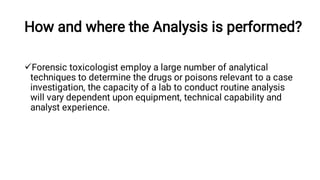 How and where the Analysis is performed?
Forensic toxicologist employ a large number of analytical
techniques to determine the drugs or poisons relevant to a case
investigation, the capacity of a lab to conduct routine analysis
will vary dependent upon equipment, technical capability and
analyst experience.
 