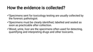 How the evidence is collected?



Specimens sent for toxicology testing are usually collected by
the forensic pathologist.
Specimens must be clearly identiﬁed, labelled and sealed as
soon as practicable after collection.
Blood, urine, liver are the specimens often used for detecting,
quantifying and interpreting drugs and other toxicants.
 