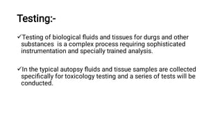 Testing:-


Testing of biological ﬂuids and tissues for durgs and other
substances is a complex process requiring sophisticated
instrumentation and specially trained analysis.
In the typical autopsy ﬂuids and tissue samples are collected
speciﬁcally for toxicology testing and a series of tests will be
conducted.
 