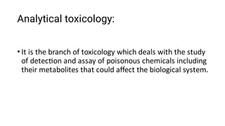 Analytical toxicology:
• It is the branch of toxicology which deals with the study
of detec on and assay of poisonous chemicals including
their metabolites that could aﬀect the biological system.
 