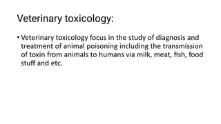 Veterinary toxicology:
• Veterinary toxicology focus in the study of diagnosis and
treatment of animal poisoning including the transmission
of toxin from animals to humans via milk, meat, ﬁsh, food
stuﬀ and etc.
 