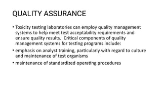 QUALITY ASSURANCE
•
•
•
Toxicity tes ng laboratories can employ quality management
systems to help meet test acceptability requirements and
ensure quality results. Cri cal components of quality
management systems for tes ng programs include:
emphasis on analyst training, par cularly with regard to culture
and maintenance of test organisms
maintenance of standardized opera ng procedures
 