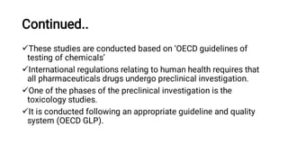 Continued..




These studies are conducted based on ‘OECD guidelines of
testing of chemicals’
International regulations relating to human health requires that
all pharmaceuticals drugs undergo preclinical investigation.
One of the phases of the preclinical investigation is the
toxicology studies.
It is conducted following an appropriate guideline and quality
system (OECD GLP).
 