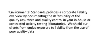 • Environmental Standards provides a corporate liability
overview by documen ng the defensibility of the
quality assurance and quality control in your in-house or
contracted toxicity tes ng laboratories. We shield our
clients from undue exposure to liability from the use of
poor quality data
 