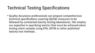 Technical Testing Speciﬁcations
• Quality Assurance professionals can prepare comprehensive
technical speciﬁca ons covering QA/QC measures to be
followed by contracted toxicity tes ng laboratories. We employ
our exper se in specifying metrics that must be achieved when
tes ng client samples using EPA, ASTM or other published
toxicity test methods.
 