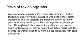 Risks of toxicology labs
• Working as a toxicologist entails some risk. Although modern
toxicology labs are typically equipped with all the latest safety
equipment, and toxicologists are extremely careful to follow
good laboratory prac ce, accidents do happen and people get
hurt. Although workplace accident sta s cs are not broken
down for toxicologists, they certainly have greater risks than the
average lab worker given they work almost exclusively with toxic
substances.
 