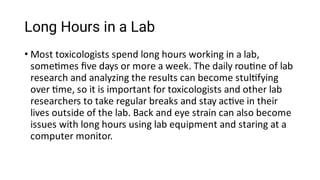 Long Hours in a Lab
• Most toxicologists spend long hours working in a lab,
some mes ﬁve days or more a week. The daily rou ne of lab
research and analyzing the results can become stul fying
over me, so it is important for toxicologists and other lab
researchers to take regular breaks and stay ac ve in their
lives outside of the lab. Back and eye strain can also become
issues with long hours using lab equipment and staring at a
computer monitor.
 