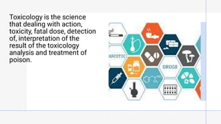 Toxicology is the science
that dealing with action,
toxicity, fatal dose, detection
of, interpretation of the
result of the toxicology
analysis and treatment of
poison.
 