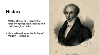 History:-
•
•
Mathie Orﬁlia, determined the
relationship between poisons and
their biological factors.
He is referred to as the Father of
Modern Toxicology.
 