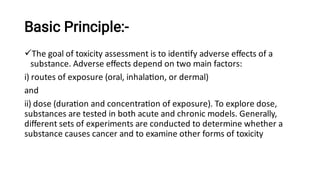 Basic Principle:-
The goal of toxicity assessment is to iden fy adverse eﬀects of a
substance. Adverse eﬀects depend on two main factors:
i) routes of exposure (oral, inhala on, or dermal)
and
ii) dose (dura on and concentra on of exposure). To explore dose,
substances are tested in both acute and chronic models. Generally,
diﬀerent sets of experiments are conducted to determine whether a
substance causes cancer and to examine other forms of toxicity
 