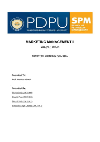 MARKETING MANAGEMENT II
MBA-(E&1) 2013-15
REPORT ON MICROBIAL FUEL CELL
Submitted To:
Prof. Pramod Paliwal
Submitted By:
Bhavik Patel (20131009)
Darshit Paun (20131010)
Dhaval Shah (20131011)
Himanshi Singh Chandel (20131012)
 