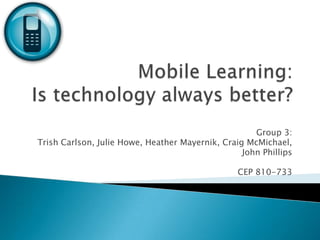 Mobile Learning: Is technology always better? Group 3: Trish Carlson, Julie Howe, Heather Mayernik, Craig McMichael,  John Phillips CEP 810-733  