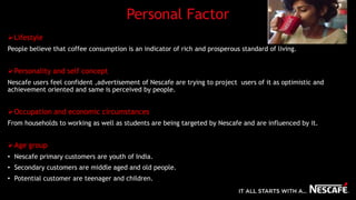 Personal Factor
Lifestyle
People believe that coffee consumption is an indicator of rich and prosperous standard of living.
Personality and self concept
Nescafe users feel confident ,advertisement of Nescafe are trying to project users of it as optimistic and
achievement oriented and same is perceived by people.
Occupation and economic circumstances
From households to working as well as students are being targeted by Nescafe and are influenced by it.
Age group
• Nescafe primary customers are youth of India.
• Secondary customers are middle aged and old people.
• Potential customer are teenager and children.
 