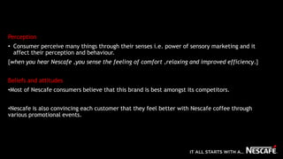 Perception
• Consumer perceive many things through their senses i.e. power of sensory marketing and it
affect their perception and behaviour.
{when you hear Nescafe ,you sense the feeling of comfort ,relaxing and improved efficiency.}
Beliefs and attitudes
•Most of Nescafe consumers believe that this brand is best amongst its competitors.
•Nescafe is also convincing each customer that they feel better with Nescafe coffee through
various promotional events.
 