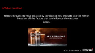 Value creation
Nescafe brought its value creation by introducing new products into the market
based on all the factors that can influence the customer
needs.
 