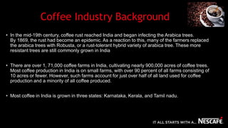 Coffee Industry Background
• In the mid-19th century, coffee rust reached India and began infecting the Arabica trees.
By 1869, the rust had become an epidemic. As a reaction to this, many of the farmers replaced
the arabica trees with Robusta, or a rust-tolerant hybrid variety of arabica tree. These more
resistant trees are still commonly grown in India
• There are over 1, 71,000 coffee farms in India, cultivating nearly 900,000 acres of coffee trees.
Most coffee production in India is on small farms, with over 90 percent of all farms consisting of
10 acres or fewer. However, such farms account for just over half of all land used for coffee
production and a minority of all coffee produced.
• Most coffee in India is grown in three states: Karnataka, Kerala, and Tamil nadu.
 