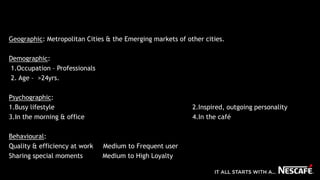 Geographic: Metropolitan Cities & the Emerging markets of other cities.
Demographic:
1.Occupation – Professionals
2. Age – >24yrs.
Psychographic:
1.Busy lifestyle 2.Inspired, outgoing personality
3.In the morning & office 4.In the café
Behavioural:
Quality & efficiency at work Medium to Frequent user
Sharing special moments Medium to High Loyalty
 
