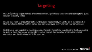 Targeting
• NESCAFÉ primary target markets are coffee drinkers, specifically those who are looking for a quick
solution to quality coffee
• People that want to enjoy their coffee without any hassle/ready in a jiffy, all in the comfort of
their own home. NESCAFÉ offers coffee that can be enjoyed everywhere at your convenience
• Past Nescafe was targeted to morning people. Presently Nescafe is targeting the Youth. According
to Andrew Ward (Worldwide account Director) of Nescafe has launched a $30 million global
campaign, specifically aimed at 16-24 years old.
 