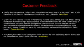 Customer Feedback
I prefer Nescafe over other coffee brands mostly because I’m so used to it. Also i don’t want to ruin
my coffee time trying out others because I really enjoy having Nescafe. – Amit Pant
I prefer Bru over Nescafe because of the following reasons .Being a Product of HUL it has a strong
distribution channel making it readily available in Market than Nescafe. Bru offers a wide variety of
flavors at lower price than Nescafe .Being Health conscious I vote Bru over Nescafe because
Nescafe contains caffeine whereas Bru doesn't . Moreover being a supporter of Make in India
campaign I support Bru which is owned by India based HUL rather than Nescafe which is Swiss
based. - Rakesh Krishnan
In my family Nescafe is like a synonym for coffee because we have been using it since as long as I
can remember and hence I prefer Nescafe. – Aarathi Biju
 