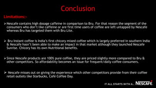 Conclusion
Nescafe contains high dosage caffeine in comparison to Bru. For that reason the segment of the
consumers who don’t like caffeine or are first time users of coffee are left untapped by Nescafe
whereas Bru has targeted them with Bru Lite.
 Bru Instant coffee is India’s first chicory mixed coffee which is largely preferred in southern India
& Nescafe hasn’t been able to make an impact in that market although they launched Nescafe
Sunrise. Chicory has its own Nutritional benefits.
Since Nescafe products are 100% pure coffee, they are priced slightly more compared to Bru &
other competitors. So affordability becomes an issue for frequent/daily coffee consumers.
 Nescafe misses out on giving the experience which other competitors provide from their coffee
retail outlets like Starbucks, Café Coffee Day.
Limitations:-
 