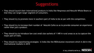 Suggestions
• They should launch their international products in India like Nespresso and Nescafe Whole Beans so
that they can target larger segment of consumers.
• They should try to promote more in southern part of India to be at par with the competition.
• They should try to increase their number of Nescafe Cafes so as to provide consumer an experience
rather than just a product.
• They should try to introduce low cost small size sachets of 1 INR in rural areas so as to capture the
major part of India.
• They should try repositioning strategies in India like the REDvolution movement which it did in the
international markets in 2014
 