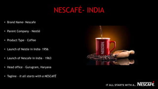 NESCAFÉ- INDIA
• Brand Name- Nescafe
• Parent Company – Nestlé
• Product Type – Coffee
• Launch of Nestle in India- 1956
• Launch of Nescafe in India – 1963
• Head office – Gurugram, Haryana
• Tagline – It all starts with a NESCAFÉ
 