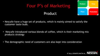 Four P’s of Marketing
Product
• Nescafe have a huge set of products, which is mainly aimed to satisfy the
customer taste buds.
• Nescafe introduced various blends of coffee, which is their marketing mix
products strategy
• The demographic need of customers are also kept into consideration
 