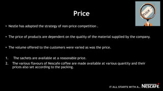 Price
• Nestle has adopted the strategy of non-price competition .
• The price of products are dependent on the quality of the material supplied by the company.
• The volume offered to the customers were varied as was the price.
1. The sachets are available at a reasonable price.
2. The various flavours of Nescafe coffee are made available at various quantity and their
prices also set according to the packing.
 