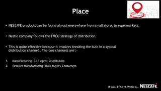 Place
• NESCAFE products can be found almost everywhere from small stores to supermarkets.
• Nestle company follows the FMCG strategy of distribution.
• This is quite effective because it involves breaking the bulk in a typical
distribution channel . The two channels are :-
1. Manufacturing- C&F agent-Distributors
2. Retailer Manufacturing- Bulk buyers-Consumers
 
