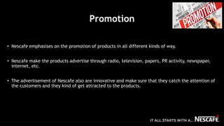 Promotion
• Nescafe emphasises on the promotion of products in all different kinds of way.
• Nescafe make the products advertise through radio, television, papers, PR activity, newspaper,
internet, etc.
• The advertisement of Nescafe also are innovative and make sure that they catch the attention of
the customers and they kind of get attracted to the products.
 