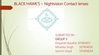 BLACK HAWK’S – Nightvision Contact lenses
SUBMITTED BY-
GROUP 3
Divyansh Kaushik 501904011
Niharika Singh 501904036
Samriti Goyal 501904054
 