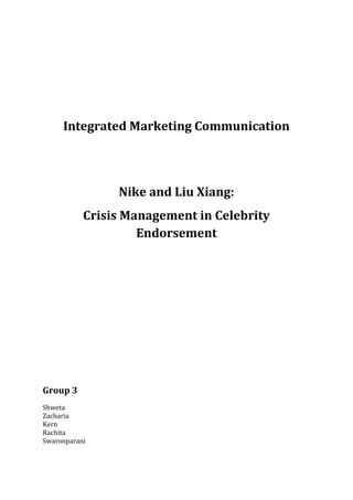 Integrated Marketing Communication




                Nike and Liu Xiang:
           Crisis Management in Celebrity
                    Endorsement




Group 3
Shweta
Zacharia
Kern
Rachita
Swarooparani
 